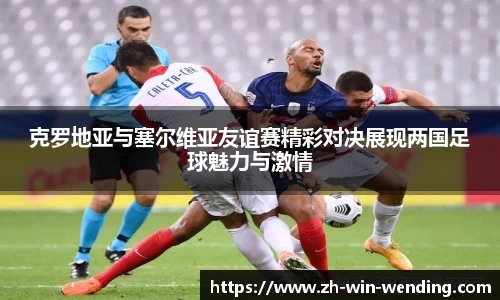 克罗地亚与塞尔维亚友谊赛精彩对决展现两国足球魅力与激情